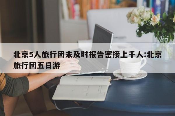 北京5人旅行团未及时报告密接上千人:北京旅行团五日游