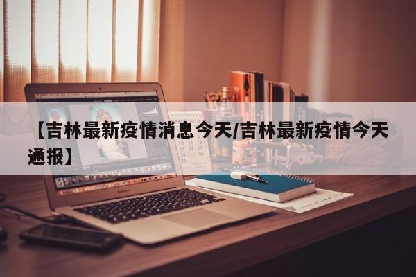 【吉林最新疫情消息今天/吉林最新疫情今天通报】