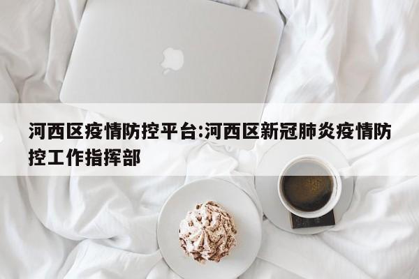 河西区疫情防控平台:河西区新冠肺炎疫情防控工作指挥部