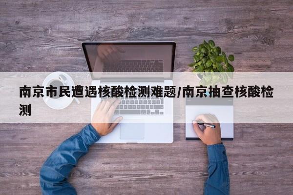 南京市民遭遇核酸检测难题/南京抽查核酸检测