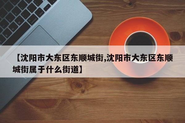 【沈阳市大东区东顺城街,沈阳市大东区东顺城街属于什么街道】