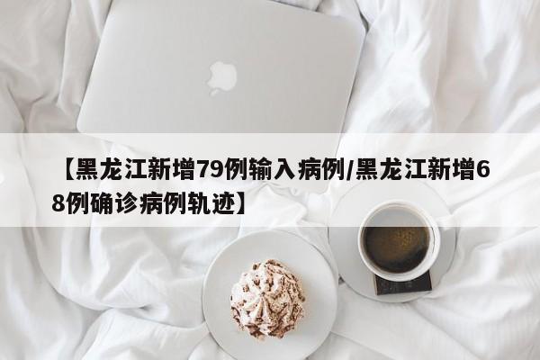 【黑龙江新增79例输入病例/黑龙江新增68例确诊病例轨迹】