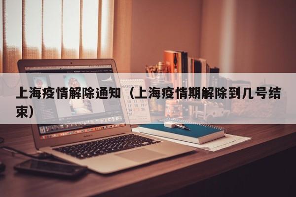 上海疫情解除通知(上海疫情期解除到几号结束)