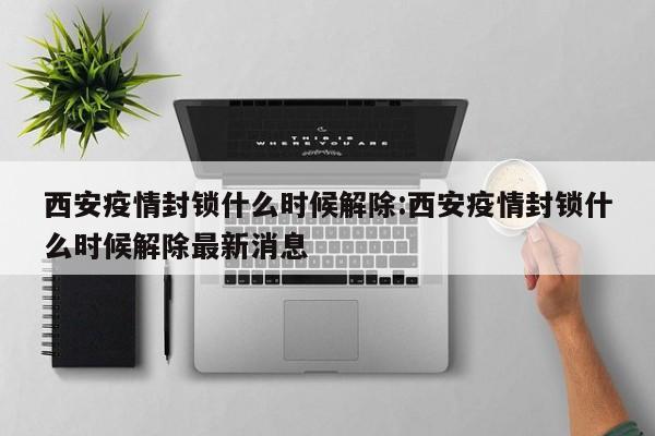 西安疫情封锁什么时候解除:西安疫情封锁什么时候解除最新消息