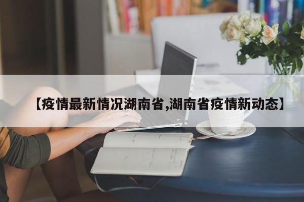 【疫情最新情况湖南省,湖南省疫情新动态】
