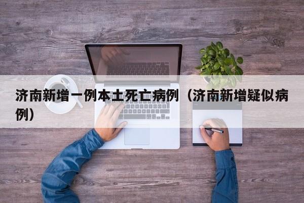 济南新增一例本土死亡病例(济南新增疑似病例)
