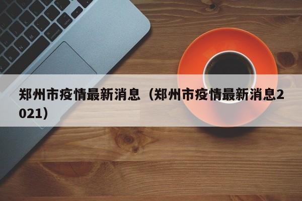 郑州市疫情最新消息(郑州市疫情最新消息2021)