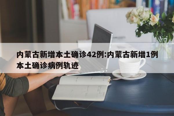 内蒙古新增本土确诊42例:内蒙古新增1例本土确诊病例轨迹