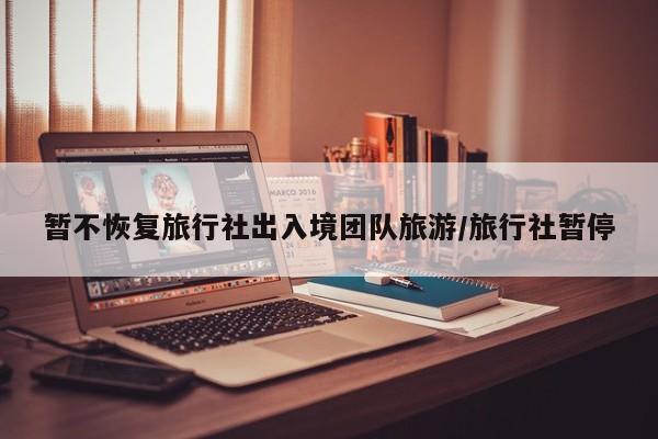 暂不恢复旅行社出入境团队旅游/旅行社暂停