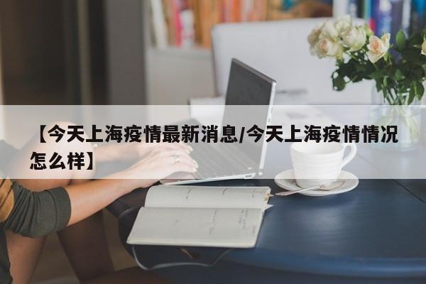 【今天上海疫情最新消息/今天上海疫情情况怎么样】