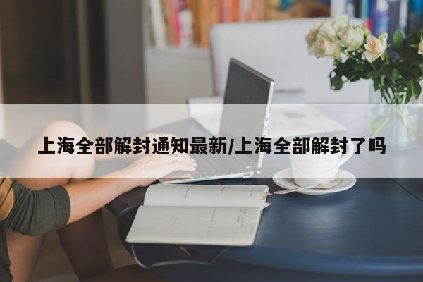 上海全部解封通知最新/上海全部解封了吗