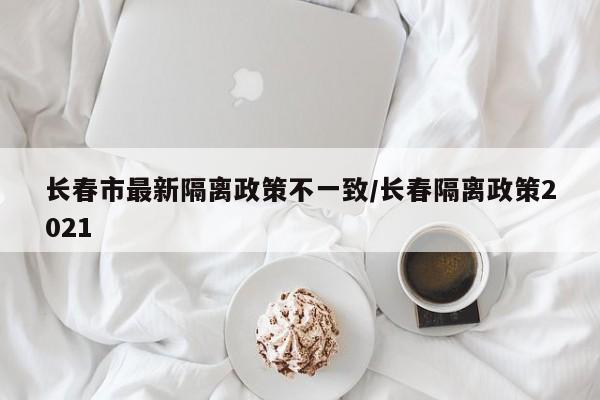 长春市最新隔离政策不一致/长春隔离政策2021