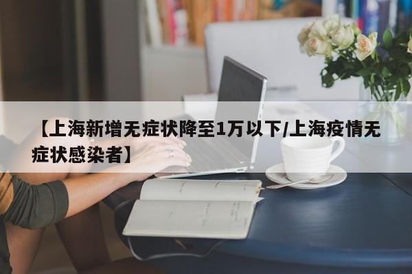【上海新增无症状降至1万以下/上海疫情无症状感染者】