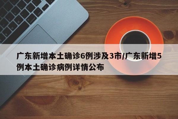 广东新增本土确诊6例涉及3市/广东新增5例本土确诊病例详情公布