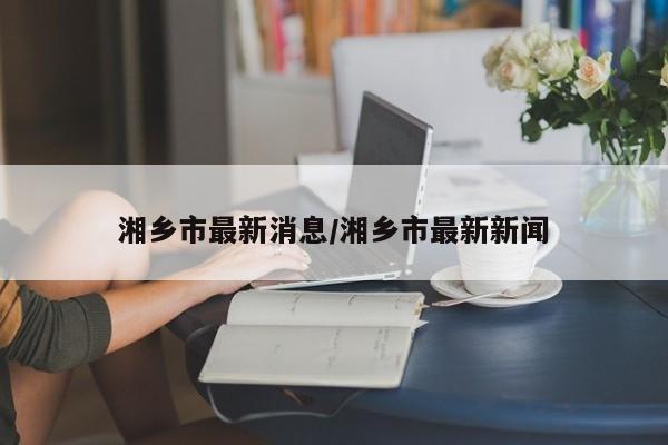 湘乡市最新消息/湘乡市最新新闻