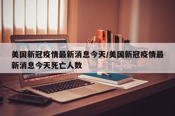 美国新冠疫情最新消息今天/美国新冠疫情最新消息今天死亡人数