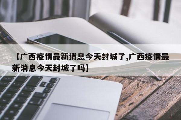 【广西疫情最新消息今天封城了,广西疫情最新消息今天封城了吗】
