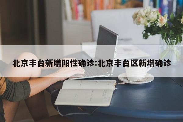 北京丰台新增阳性确诊:北京丰台区新增确诊