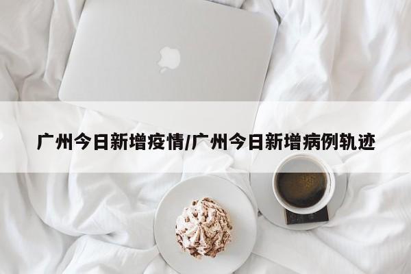广州今日新增疫情/广州今日新增病例轨迹