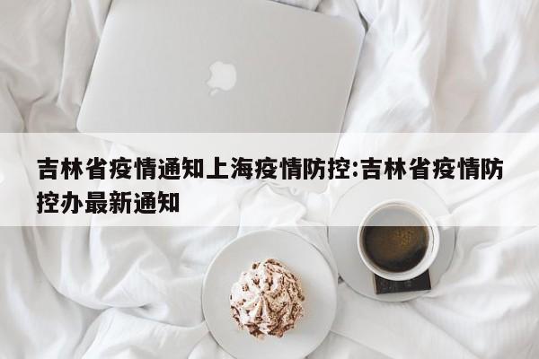 吉林省疫情通知上海疫情防控:吉林省疫情防控办最新通知