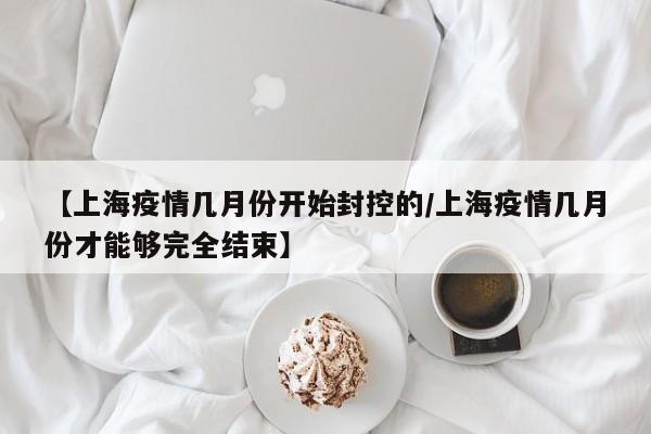 【上海疫情几月份开始封控的/上海疫情几月份才能够完全结束】