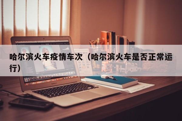 哈尔滨火车疫情车次（哈尔滨火车是否正常运行）